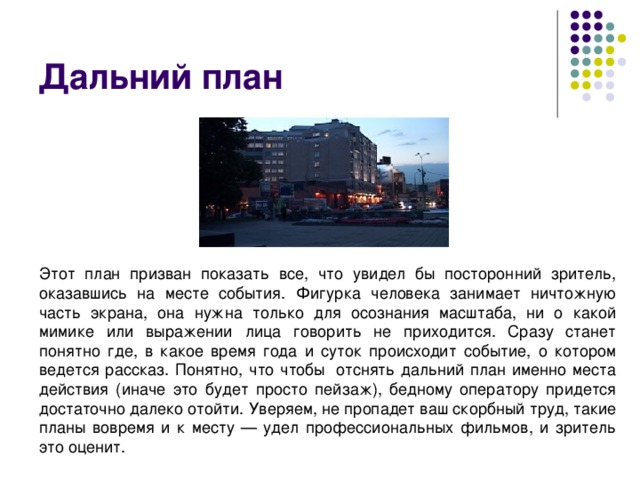 Дальний план Этот план призван показать все, что увидел бы посторонний зритель, оказавшись на месте события. Фигурка человека занимает ничтожную часть экрана, она нужна только для осознания масштаба, ни о какой мимике или выражении лица говорить не приходится. Сразу станет понятно где, в какое время года и суток происходит событие, о котором ведется рассказ. Понятно, что чтобы  отснять дальний план именно места действия (иначе это будет просто пейзаж), бедному оператору придется достаточно далеко отойти. Уверяем, не пропадет ваш скорбный труд, такие планы вовремя и к месту — удел профессиональных фильмов, и зритель это оценит. 