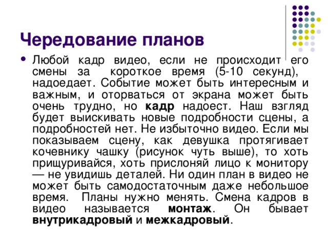 Чередование планов Любой кадр видео, если не происходит его смены за короткое время (5-10 секунд), надоедает. Событие может быть интересным и важным, и оторваться от экрана может быть очень трудно, но кадр надоест. Наш взгляд будет выискивать новые подробности сцены, а подробностей нет. Не избыточно видео. Если мы показываем сцену, как девушка протягивает кочевнику чашку (рисунок чуть выше), то хоть прищуривайся, хоть прислоняй лицо к монитору — не увидишь деталей. Ни один план в видео не может быть самодостаточным даже небольшое время. Планы нужно менять. Смена кадров в видео называется монтаж . Он бывает внутрикадровый и межкадровый . 