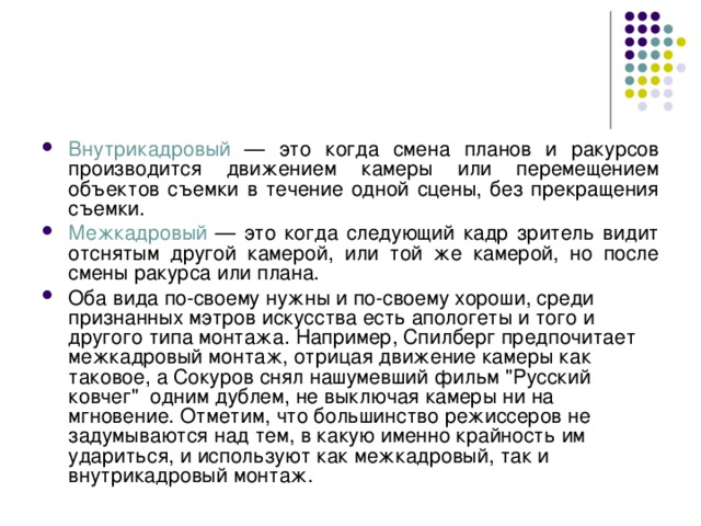 Внутрикадровый — это когда смена планов и ракурсов производится движением камеры или перемещением объектов съемки в течение одной сцены, без прекращения съемки. Межкадровый — это когда следующий кадр зритель видит отснятым другой камерой, или той же камерой, но после смены ракурса или плана. Оба вида по-своему нужны и по-своему хороши, среди признанных мэтров искусства есть апологеты и того и другого типа монтажа. Например, Спилберг предпочитает межкадровый монтаж, отрицая движение камеры как таковое, а Сокуров снял нашумевший фильм 