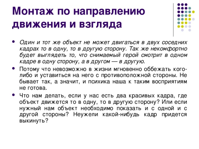 Монтаж по направлению движения и взгляда Один и тот же объект не может двигаться в двух соседних кадрах то в одну, то в другую сторону. Так же некомфортно будет выглядеть то, что снимаемый герой смотрит в одном кадре в одну сторону, а в другом — в другую. Потому что невозможно в жизни мгновенно оббежать кого-либо и уставиться на него с противоположной стороны. Не бывает так, а значит, и психика наша к таким восприятиям не готова. Что нам делать, если у нас есть два красивых кадра, где объект движется то в одну, то в другую сторону? Или если нужный нам объект необходимо показать и с одной и с другой стороны? Неужели какой-нибудь кадр придется выкинуть?  