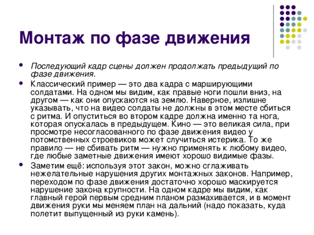 Монтаж по фазе движения Последующий кадр сцены должен продолжать предыдущий по фазе движения. Классический пример — это два кадра с марширующими солдатами. На одном мы видим, как правые ноги пошли вниз, на другом — как они опускаются на землю. Наверное, излишне указывать, что на видео солдаты не должны в этом месте сбиться с ритма. И опуститься во втором кадре должна именно та нога, которая опускалась в предыдущем. Кино — это великая сила, при просмотре несогласованного по фазе движения видео у потомственных строевиков может случиться истерика. То же правило — не сбивать ритм — нужно применять к любому видео, где любые заметные движения имеют хорошо видимые фазы. Заметим ещё: используя этот закон, можно сглаживать нежелательные нарушения других монтажных законов. Например, переходом по фазе движения достаточно хорошо маскируется нарушение закона крупности. На одном кадре мы видим, как главный герой первым средним планом размахивается, и в момент движения руки мы меняем план на дальний (надо показать, куда полетит выпущенный из руки камень). 