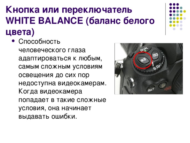 Кнопка или переключатель WHITE BALANCE (баланс белого цвета) Способность человеческого глаза адаптироваться к любым, самым сложным условиям освещения до сих пор недоступна видеокамерам. Когда видеокамера попадает в такие сложные условия, она начинает выдавать ошибки. 