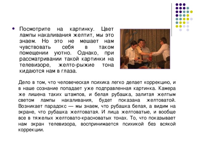 Посмотрите на картинку. Цвет лампы накаливания желтит, мы это знаем. Но это не мешает нам чувствовать себя в таком помещении уютно. Однако, при рассматривании такой картинки на телевизоре, желто-рыжие тона кидаются нам в глаза.  Дело в том, что человеческая психика легко делает коррекцию, и в наше сознание попадает уже подправленная картинка. Камера же лишена таких штампов, и белая рубашка, залитая желтым светом лампы накаливания, будет показана желтоватой. Возникает парадокс — мы знаем, что рубашка белая, а видим на экране, что рубашка желтоватая. И лица желтоватые, и вообще все в тяжелых желтовато-красноватых тонах. То, что показывает нам экран телевизора, воспринимается психикой без всякой коррекции. 