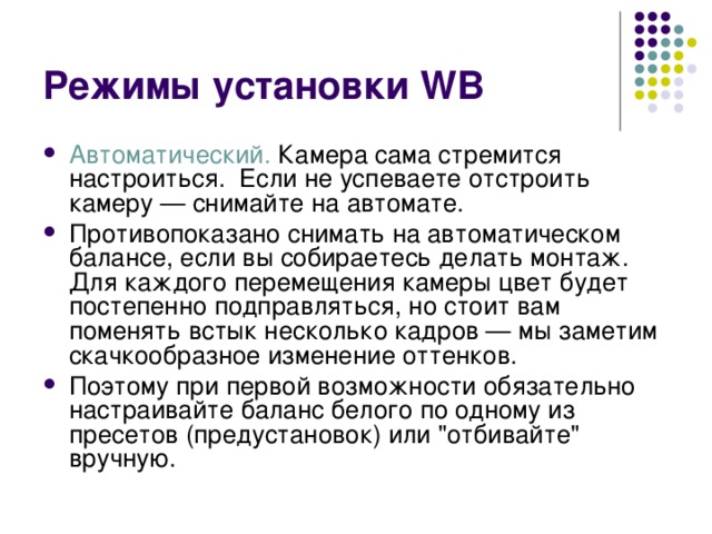 Режимы установки WB Автоматический. Камера сама стремится настроиться. Если не успеваете отстроить камеру — снимайте на автомате. Противопоказано снимать на автоматическом балансе, если вы собираетесь делать монтаж. Для каждого перемещения камеры цвет будет постепенно подправляться, но стоит вам поменять встык несколько кадров — мы заметим скачкообразное изменение оттенков. Поэтому при первой возможности обязательно настраивайте баланс белого по одному из пресетов (предустановок) или 