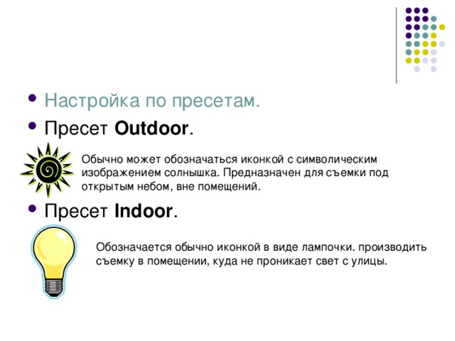 Настройка по пресетам. Пресет Outdoor .   Пресет Indoor . Обычно может обозначаться иконкой с символическим изображением солнышка. Предназначен для съемки под открытым небом, вне помещений. Обозначается обычно иконкой в виде лампочки. производить съемку в помещении, куда не проникает свет с улицы. 