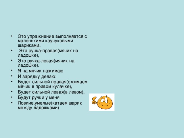 Это упражнение выполняется с маленькими каучуковыми шариками.  Эта ручка-правая(мячик на ладошке), Это ручка-левая(мячик на ладошке). Я на мячик нажимаю И зарядку делаю: Будет сильной правая(сжимаем мячик в правом кулачке), Будет сильной левая(в левом), Будут ручки у меня Ловкие,умелые(катаем шарик между ладошками)   