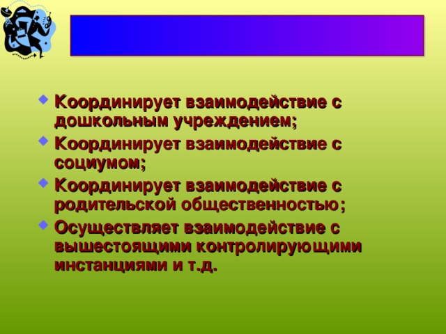 Координирует взаимодействие с дошкольным учреждением; Координирует взаимодействие с социумом; Координирует взаимодействие с родительской общественностью; Осуществляет взаимодействие с вышестоящими контролирующими инстанциями и т.д. 