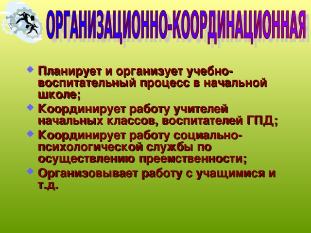 Планирует и организует учебно-воспитательный процесс в начальной школе; Координирует работу учителей начальных классов, воспитателей ГПД; Координирует работу социально-психологической службы по осуществлению преемственности; Организовывает работу с учащимися и т.д. 