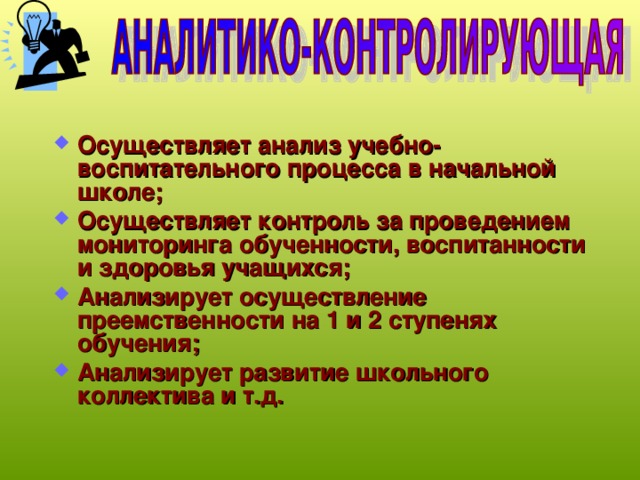 Осуществляет анализ учебно-воспитательного процесса в начальной школе; Осуществляет контроль за проведением мониторинга обученности, воспитанности и здоровья учащихся; Анализирует осуществление преемственности на 1 и 2 ступенях обучения; Анализирует развитие школьного коллектива и т.д. 