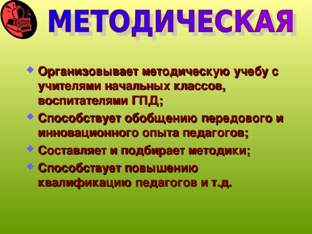 Организовывает методическую учебу с учителями начальных классов, воспитателями ГПД; Способствует обобщению передового и инновационного опыта педагогов; Составляет и подбирает методики; Способствует повышению квалификацию педагогов и т.д.  