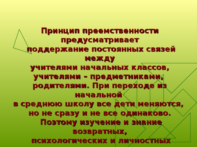 Принцип преемственности предусматривает  поддержание постоянных связей между  учителями начальных классов, учителями – предметниками, родителями. При переходе из начальной в среднюю школу все дети меняются, но не сразу и не все одинаково.  Поэтому изучение и знание возвратных,  психологических и личностных качеств  каждого ребёнка очень важно для  учителей, воспитателей, родителей . 