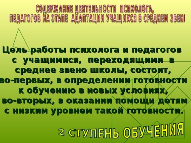 Цель работы психолога и педагогов  с учащимися, переходящими в среднее звено школы, состоит,  во-первых, в определении готовности к обучению в новых условиях,  во-вторых, в оказании помощи детям  с низким уровнем такой готовности.  
