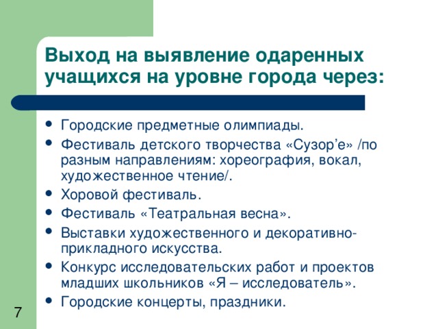 Выход на выявление одаренных учащихся на уровне города через: Городские предметные олимпиады. Фестиваль детского творчества «Сузор ’ е» /по разным направлениям: хореография, вокал, художественное чтение/. Хоровой фестиваль. Фестиваль «Театральная весна». Выставки художественного и декоративно-прикладного искусства. Конкурс исследовательских работ и проектов младших школьников «Я – исследователь». Городские концерты, праздники.  