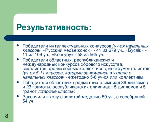 Результативность: Победители интеллектуальных конкурсов / уч-ся начальных классов /: «Русский медвежонок» - 41 из 679 уч., «Бусл i к» - 11 из 109 уч., «Кенгуру» - 58 из 565 уч. Победители областных, республиканских и международных конкурсов хорового искусства, вокалистов, фольклорных коллективов, инструменталистов / уч-ся 5-11 классов, которые занимались в уклоне с начальных классов / - ежегодно 5-6 уч-ся или коллективы. Победители областных предметных олимпиад:39 дипломов и 23 грамоты, республиканских олимпиад:15 дипломов и 5 грамот /старшие классы/. Закончили школу с золотой медалью 59 уч., с серебряной – 54 уч.  