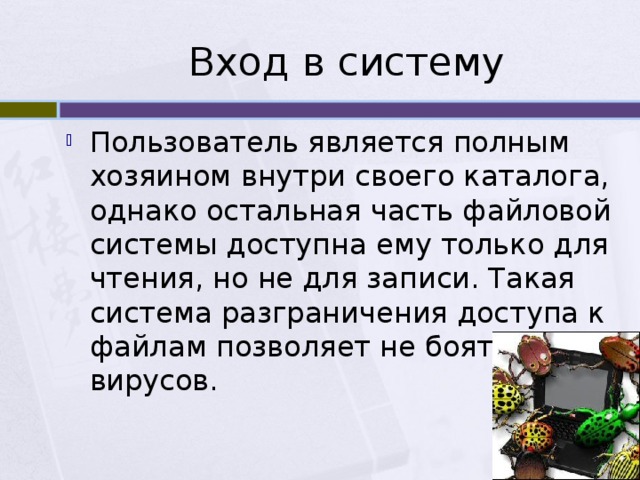 Вход в систему Пользователь является полным хозяином внутри своего каталога, однако остальная часть файловой системы доступна ему только для чтения, но не для записи. Такая система разграничения доступа к файлам позволяет не бояться вирусов. 