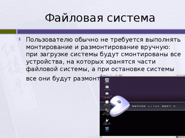 Файловая система Пользователю обычно не требуется выполнять монтирование и размонтирование вручную: при загрузке системы будут смонтированы все устройства, на которых хранятся части файловой системы, а при остановке системы все они будут размонтированы . 