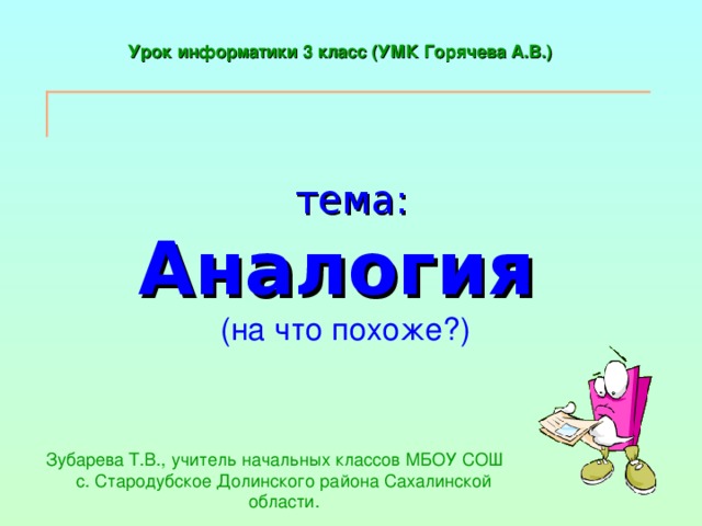 Урок информатики 3 класс (УМК Горячева А.В.)  тема:  Аналогия   (на что похоже?) Зубарева Т.В., учитель начальных классов МБОУ СОШ с. Стародубское Долинского района Сахалинской области. 
