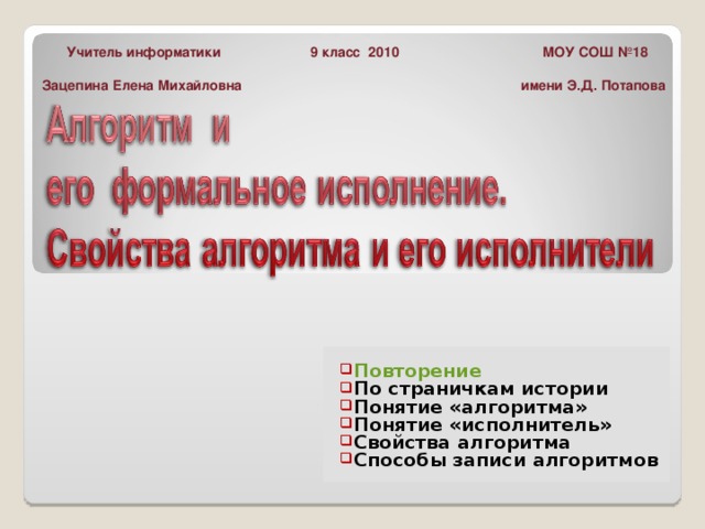  Учитель информатики 9 класс 2010 МОУ СОШ №18 Зацепина Елена Михайловна имени Э.Д. Потапова  Повторение По страничкам истории Понятие «алгоритма» Понятие «исполнитель» Свойства алгоритма Способы записи алгоритмов 
