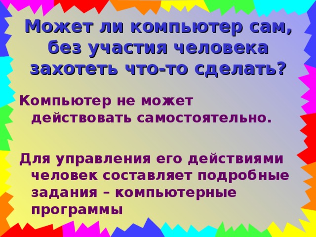 Может ли компьютер сам, без участия человека захотеть что-то сделать? Компьютер не может действовать самостоятельно.  Для управления его действиями человек составляет подробные задания – компьютерные программы 