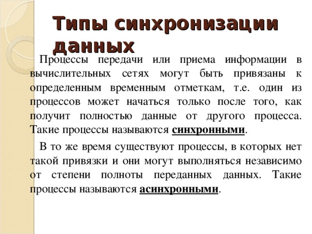 Типы синхронизации данных Процессы передачи или приема информации в вычислительных сетях могут быть привязаны к определенным временным отметкам, т.е. один из процессов может начаться только после того, как получит полностью данные от другого процесса. Такие процессы называются синхронными . В то же время существуют процессы, в которых нет такой привязки и они могут выполняться независимо от степени полноты переданных данных. Такие процессы называются асинхронными . 