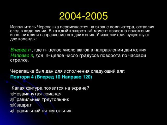 2004-2005 Исполнитель Черепашка перемещается на экране компьютера, оставляя след в виде линии. В каждый конкретный момент известно положение исполнителя и направление его движения. У исполнителя существуют две команды:  Вперед n  , где n- целое число шагов в направлении движения Направо n , где n - целое число градусов поворота по часовой стрелке. Черепашке был дан для исполнения следующий алг: Повтори 4 (Вперед 10 Направо 120)  Какая фигура появится на экране? Незамкнутая ломаная Правильный треугольник Квадрат Правильный пятиугольник 