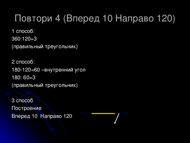 Повтори 4 (Вперед 10 Направо 120) 1 способ: 360:120=3 (правильный треугольник) 2 способ: 180-120=60 –внутренний угол 180: 60=3 (правильный треугольник) 3 способ Построение Вперед 10 Направо 120 