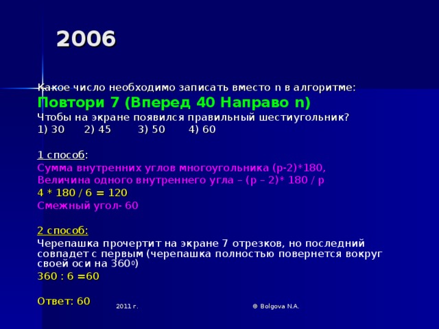 2006 Какое число необходимо записать вместо n в алгоритме: Повтори 7 (Вперед 40 Направо n ) Чтобы на экране появился правильный шестиугольник? 1) 30 2) 45 3) 50 4) 60 1 способ : Сумма внутренних углов многоугольника (р-2)*180, Величина одного внутреннего угла – (р – 2)* 180 / р 4 * 180 / 6 = 120 Смежный угол- 60 2 способ: Черепашка прочертит на экране 7 отрезков, но последний совпадет с первым (черепашка полностью повернется вокруг своей оси на 360 0 ) 360 : 6 =60 Ответ: 60 