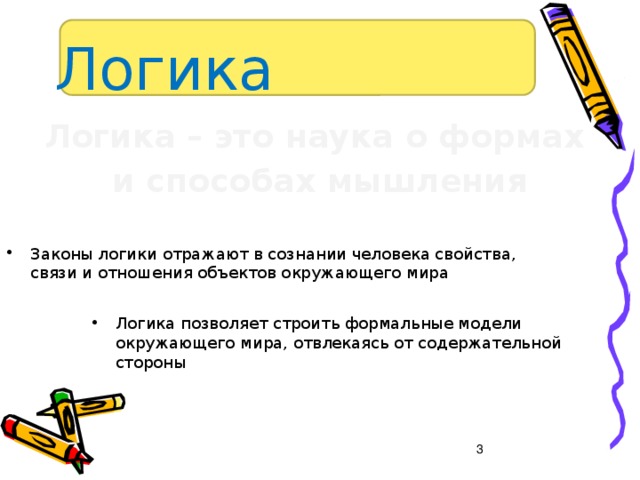 Логика Логика – это наука о формах и способах мышления  Законы логики отражают в сознании человека свойства, связи и отношения объектов окружающего мира Логика позволяет строить формальные модели окружающего мира, отвлекаясь от содержательной стороны  