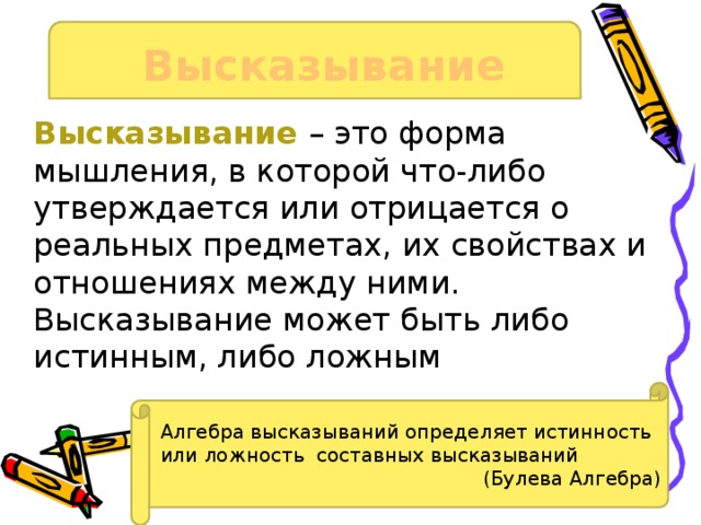 Высказывание Высказывание – это форма мышления, в которой что-либо утверждается или отрицается о реальных предметах, их свойствах и отношениях между ними. Высказывание может быть либо истинным, либо ложным Алгебра высказываний определяет истинность или ложность составных высказываний (Булева Алгебра) 