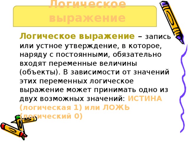 Логическое выражение Логическое выражение – запись или устное утверждение, в которое, наряду с постоянными, обязательно входят переменные величины (объекты). В зависимости от значений этих переменных логическое выражение может принимать одно из двух возможных значений: ИСТИНА (логическая 1) или ЛОЖЬ (логический 0) 