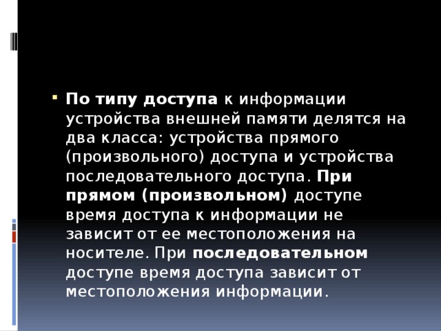 По типу доступа к информации устройства внешней памяти делятся на два класса: устройства прямого (произвольного) доступа и устройства последовательного доступа. При прямом (произвольном) доступе время доступа к информации не зависит от ее местоположения на носителе. При последовательном доступе время доступа зависит от местоположения информации. 