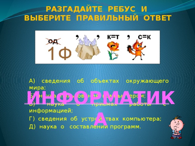 Разгадайте ребус и Выберите правильный ответ А) сведения об объектах окружающего мира; Б) наука пользования компьютером; В) наука о приемах работы с информацией; Г) сведения об устройствах компьютера; Д) наука о составлении программ. ИНФОРМАТИКА  