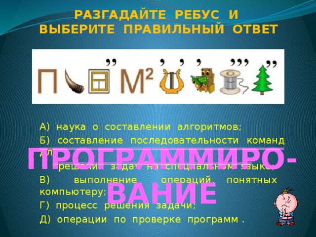 Разгадайте ребус и Выберите правильный ответ А) наука о составлении алгоритмов; Б) составление последовательности команд для  решения задач на специальном языке; В) выполнение операций, понятных компьютеру; Г) процесс решения задачи; Д) операции по проверке программ . ПРОГРАММИРО-ВАНИЕ  