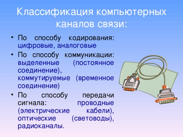Классификация компьютерных каналов связи: По способу кодирования: цифровые, аналоговые По способу коммуникации: выделенные (постоянное соединение), коммутируемые (временное соединение) По способу передачи сигнала: проводные (электрические кабели), оптические (световоды), радиоканалы. 
