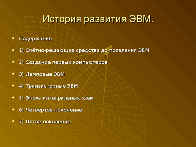История развития ЭВМ. Содержание:  1) Счётно-решающие средства до появления ЭВМ  2) Создание первых компьютеров  3) Ламповые ЭВМ  4) Транзисторные ЭВМ  5) Эпоха интегральных схем  6) Четвёртое поколение  7) Пятое поколение 