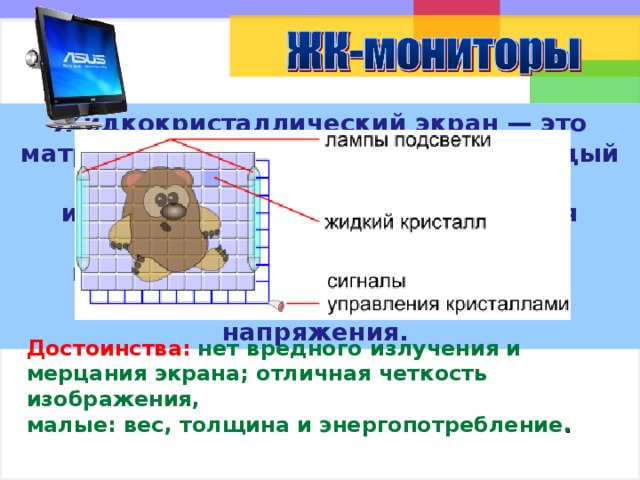 Жидкокристаллический экран — это матрица из жидких кристаллов. Каждый кристалл моделирует 1 пиксель изображения. Матрица освещается лампами подсветки. Кристаллы пропускают свет в зависимости от поданного на них электрического напряжения. Ребята, как вы думаете, о каком мониторе сейчас пойдёт речь? Предполагаемый ответ: Жидкокристаллическом ( по щелчку мыши появится название ). Жидкокристаллический экран — это матрица из жидких кристаллов. Каждый кристалл моделирует 1 пиксель изображения. Матрица освещается лампами подсветки. Кристаллы пропускают свет в зависимости от поданного на них электрического напряжения. Достоинства таких мониторов: нет вредного излучения и мерцания экрана; отличная четкость изображения, малые: вес, толщина и энергопотребление. Использовались материалы с читального зала Роботландии http://www.yaninklin.narod.ru/draw/02p.htm Достоинства:  нет вредного излучения и мерцания экрана; отличная четкость изображения, малые: вес, толщина и энергопотребление . 