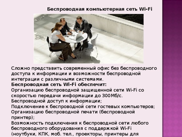 Беспроводная компьютерная сеть Wi-Fi Сложно представить современный офис без беспроводного доступа к информации и возможности беспроводной интеграции с различными системами.  Беспроводная сеть Wi-Fi обеспечит: Организацию беспроводной защищенной сети Wi-Fi со скоростью передачи информации до 300Мб/с. Беспроводной доступ к информации; Подключение к беспроводной сети гостевых компьютеров; Организацию беспроводной печати (беспроводной принтер); Возможность подключения к беспроводной сети любого беспроводного оборудования с поддержкой Wi-Fi (ноутбуки, КПК, моб. тел., проекторы, принтеры для организации беспроводной печати, видеокамеры и пр.) Расширение коммуникационных возможностей офиса. 