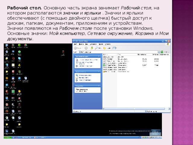 Рабочий стол. Основную часть экрана занимает Рабочий стол , на котором располагаются значки и ярлыки  . Значки и ярлыки обеспечивают (с помощью двойного щелчка) быстрый доступ к дискам, папкам, документам, приложениям и устройствам. Значки появляются на Рабочем столе после установки Windows.  Основные значки: Мой компьютер, Сетевое окружение, Корзина и Мои документы. 