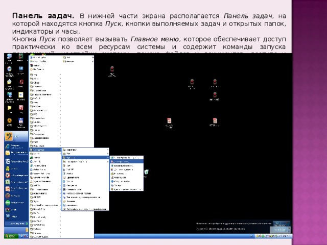 Панель задач.  В нижней части экрана располагается Панель задач , на которой находятся кнопка Пуск , кнопки выполняемых задач и открытых папок, индикаторы и часы. Кнопка Пуск позволяет вызывать Главное меню , которое обеспечивает доступ практически ко всем ресурсам системы и содержит команды запуска приложений, настройки системы, поиска файлов и документов, доступа к справочной системе и др. 
