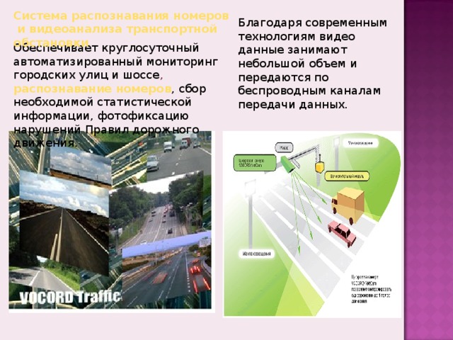 Система распознавания номеров и видеоанализа транспортной обстановки Благодаря современным технологиям видео данные занимают небольшой объем и передаются по беспроводным каналам передачи данных. Обеспечивает круглосуточный автоматизированный мониторинг городских улиц и шоссе , распознавание номеров , сбор необходимой статистической информации, фотофиксацию нарушений Правил дорожного движения. 