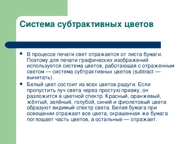 Система субтрактивных цветов   В процессе печати свет отражается от листа бумаги. Поэтому для печати графических изображений используется система цветов, работающая с отраженным светом — система субтрактивных цветов ( subtract — вычитать). Белый цвет состоит из всех цветов радуги. Если пропустить луч света через простую призму, он разложится в цветной спектр. Красный, оранжевый, жёлтый, зелёный, голубой, синий и фиолетовый цвета образуют видимый спектр света. Белая бумага при освещении отражает все цвета, окрашенная же бумага поглощает часть цветов, а остальные — отражает. 