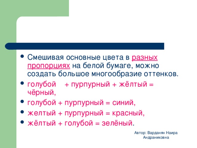 Смешивая основные цвета в разных пропорциях на белой бумаге, можно создать большое многообразие оттенков. голубой + пурпурный + жёлтый = чёрный, голубой + пурпурный = синий, желтый + пурпурный = красный, жёлтый + голубой = зелёный .  Автор: Варданян Наира Андраниковна 
