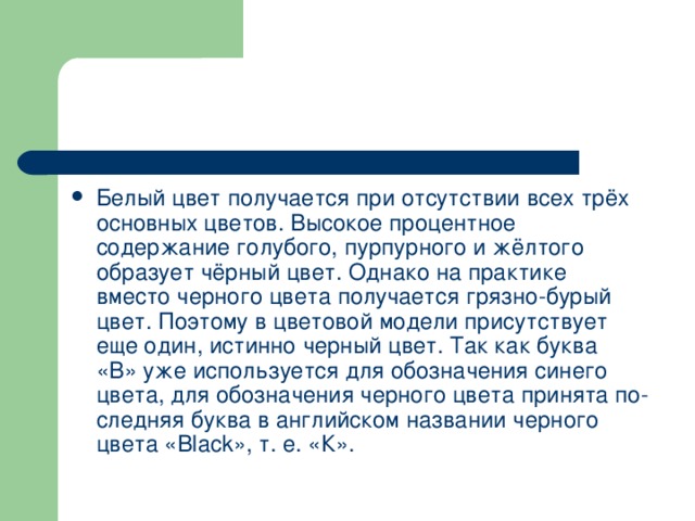 Белый цвет получается при отсутствии всех трёх основных цветов. Высокое процентное содержание голубого, пурпурного и жёлтого образует чёрный цвет. Однако на практике вместо черного цвета получается грязно-бурый цвет. Поэтому в цветовой модели присутствует еще один, истинно черный цвет. Так как буква «В» уже используется для обозначения синего цвета, для обозначения черного цвета принята по­следняя буква в английском названии черного цвета « Black », т. е. «К». 