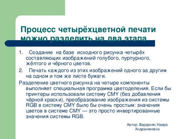 Процесс четырёхцветной печати можно разделить на два этапа.   1. Создание на базе исходного рисунка четырёх составляющих изображений голубого, пурпурного, жёлтого и чёрного цветов. 2. Печать каждого из этих изображений одного за другим на одном и том же листе бумаги. Разделение цветного рисунка на четыре компоненты выполняет специальная программа цветоделения. Если бы принтеры использовали систему CMY (без добавления чёрной краски), преобразование изображения из системы RGB в систему CMY было бы очень простым: значения цветов в системе CMY — это просто инвертированные значения системы RGB . Автор: Варданян Наира Андраниковна 