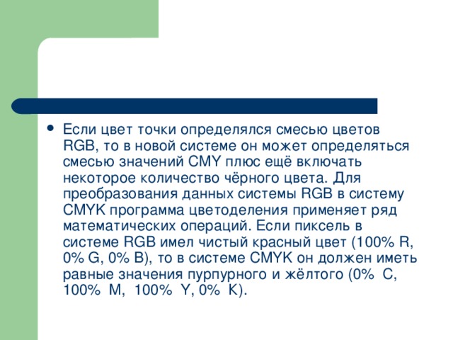 Если цвет точки определялся смесью цветов RGB , то в новой системе он может определяться смесью значений CMY плюс ещё включать некоторое количество чёрного цвета. Для преобразования данных системы RGB в систему CMYK программа цветоделения применяет ряд математических операций. Если пиксель в системе RGB имел чистый красный цвет (100% R , 0% G , 0% В), то в системе CMYK он должен иметь равные значе­ния пурпурного и жёлтого (0% С, 100% М, 100% Y , 0% К). 
