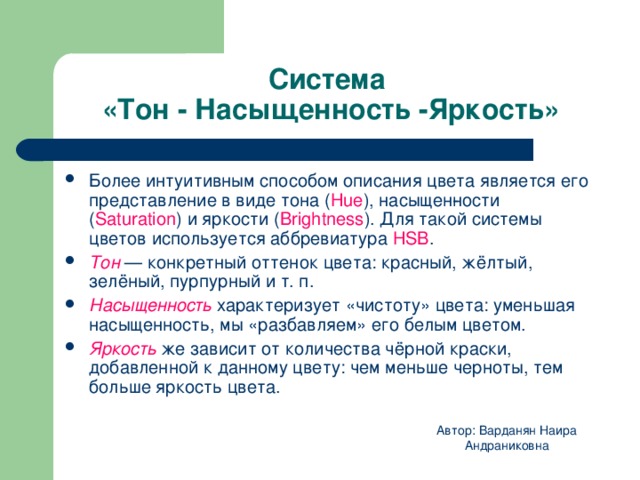 Система  «Тон - Насыщенность -Яркость» Более интуитивным способом описа­ния цвета является его представление в виде тона ( Hue ), насыщен­ности ( Saturation ) и яркости ( Brightness ). Для такой системы цветов используется аббревиатура HSB . Тон — конкретный оттенок цвета: красный, жёлтый, зелёный, пурпурный и т. п. Насыщенность  характеризует «чистоту» цвета: уменьшая насыщенность, мы «разбавляем» его белым цветом. Яркость  же зависит от количества чёрной краски, добавленной к данному цвету: чем меньше черноты, тем больше яркость цвета. Автор: Варданян Наира Андраниковна 