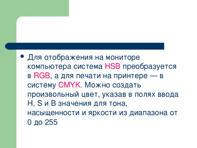 Для отображения на мониторе компьютера система HSB  преобразуется в RGB , а для печати на принтере — в систему CMYK . Можно создать произвольный цвет, указав в полях ввода Н, S и В значения для тона, насыщенности и яркости из диапазона от 0 до 255  