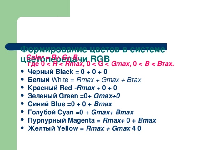   Формирование цветов в системе цветопередачи RGB    Color = R + G + В,  где 0  R  Rmax , 0  G  Gmax , 0  В  Черный Black = 0 + 0 + 0 Белый White = Rmax + Gmax + Втах Красный Red -Rmax + 0 + 0 Зеленый Green =0+ Gmax+0 Синий Blue =0 + 0 + Bmax Голубой Cyan =0 + Gmax+ Bmax Пурпурный Magenta = Rmax+ 0 + Bmax Желтый Yellow = Rmax + Gmax 4 0 