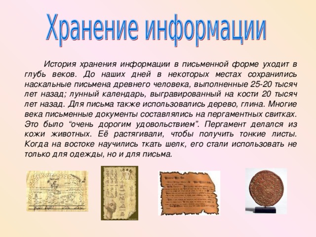  История хранения информации в письменной форме уходит в глубь веков. До наших дней в некоторых местах сохранились наскальные письмена древнего человека, выполненные 25-20 тысяч лет назад; лунный календарь, выгравированный на кости 20 тысяч лет назад. Для письма также использовались дерево, глина. Многие века письменные документы составлялись на пергаментных свитках. Это было “очень дорогим удовольствием”. Пергамент делался из кожи животных. Её растягивали, чтобы получить тонкие листы. Когда на востоке научились ткать шелк, его стали использовать не только для одежды, но и для письма. 