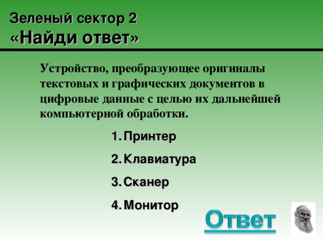 Зеленый сектор 2  «Найди ответ» Устройство, преобразующее оригиналы текстовых и графических документов в цифровые данные с целью их дальнейшей компьютерной обработки. Принтер Клавиатура Сканер Монитор Принтер Клавиатура Сканер Монитор Принтер Клавиатура Сканер Монитор Принтер Клавиатура Сканер Монитор Принтер Клавиатура Сканер Монитор 